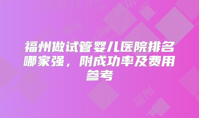 福州做试管婴儿医院排名哪家强，附成功率及费用参考