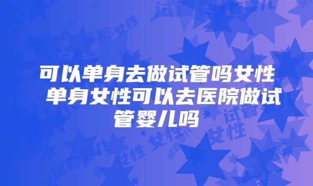 可以单身去做试管吗女性 单身女性可以去医院做试管婴儿吗