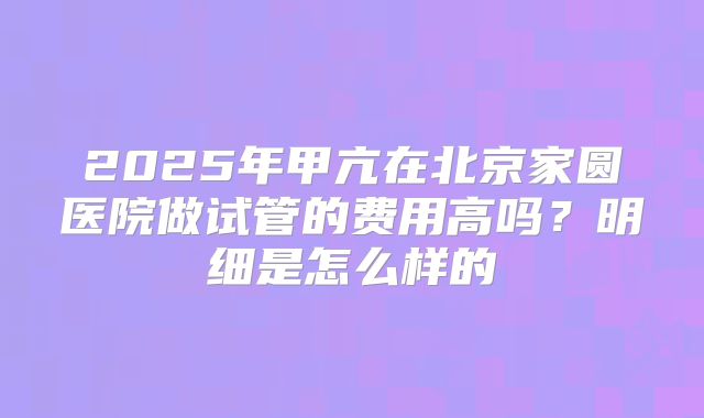 2025年甲亢在北京家圆医院做试管的费用高吗?明细是怎么样的