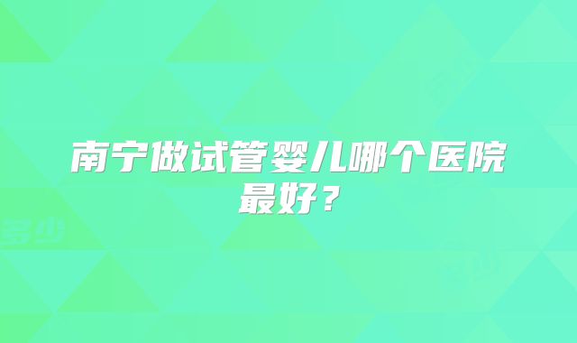 南宁做试管婴儿哪个医院最好？