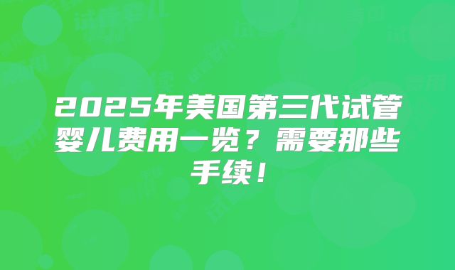 2025年美国第三代试管婴儿费用一览？需要那些手续！