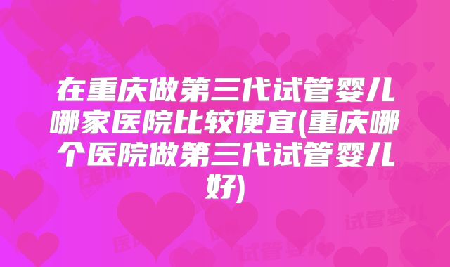 在重庆做第三代试管婴儿哪家医院比较便宜(重庆哪个医院做第三代试管婴儿好)