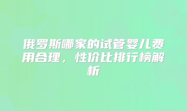 俄罗斯哪家的试管婴儿费用合理，性价比排行榜解析