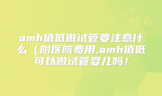 amh值低做试管要注意什么（附医院费用,amh值低可以做试管婴儿吗！