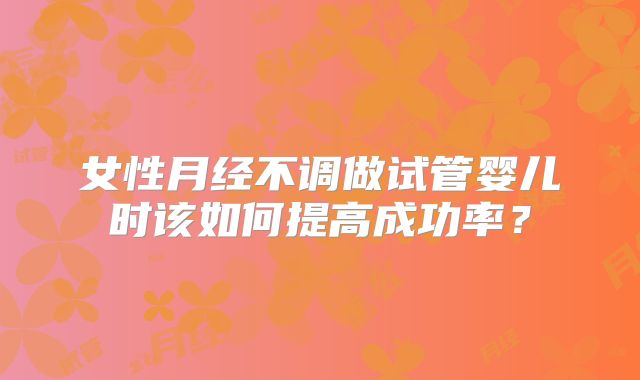 女性月经不调做试管婴儿时该如何提高成功率?