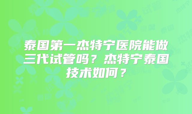 泰国第一杰特宁医院能做三代试管吗？杰特宁泰国技术如何？