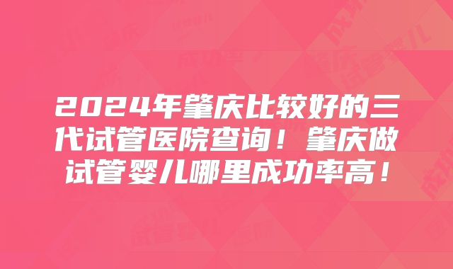 2024年肇庆比较好的三代试管医院查询!肇庆做试管婴儿哪里成功率高!