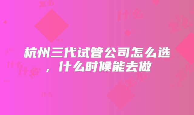 杭州三代试管公司怎么选，什么时候能去做