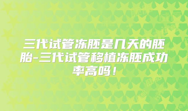 三代试管冻胚是几天的胚胎-三代试管移植冻胚成功率高吗！