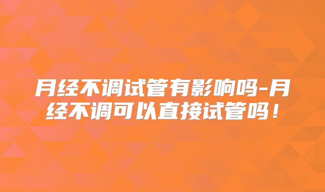 月经不调试管有影响吗-月经不调可以直接试管吗！