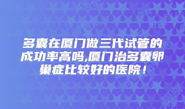 多囊在厦门做三代试管的成功率高吗,厦门治多囊卵巢症比较好的医院！