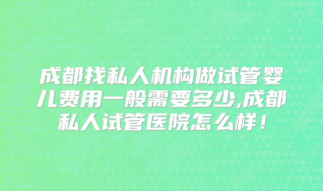 成都找私人机构做试管婴儿费用一般需要多少,成都私人试管医院怎么样!