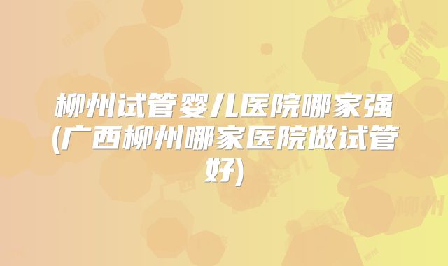 柳州试管婴儿医院哪家强(广西柳州哪家医院做试管好)