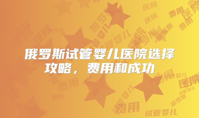 俄罗斯试管婴儿医院选择攻略，费用和成功