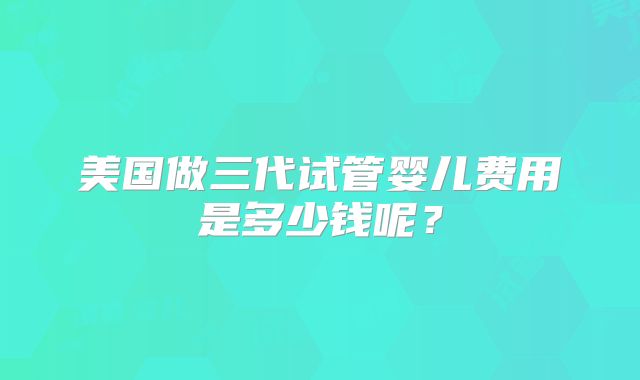 美国做三代试管婴儿费用是多少钱呢?