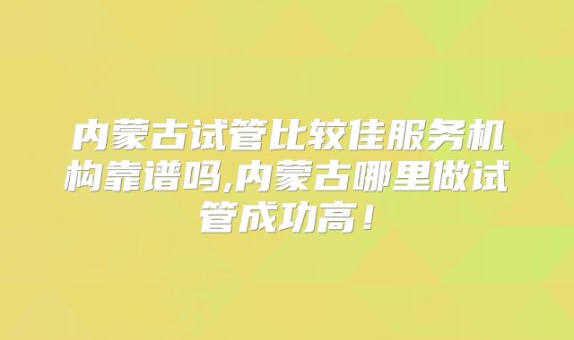 内蒙古试管比较佳服务机构靠谱吗,内蒙古哪里做试管成功高！