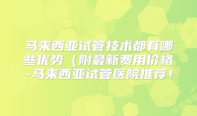 马来西亚试管技术都有哪些优势（附最新费用价格-马来西亚试管医院推荐！