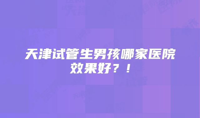 天津试管生男孩哪家医院效果好？!