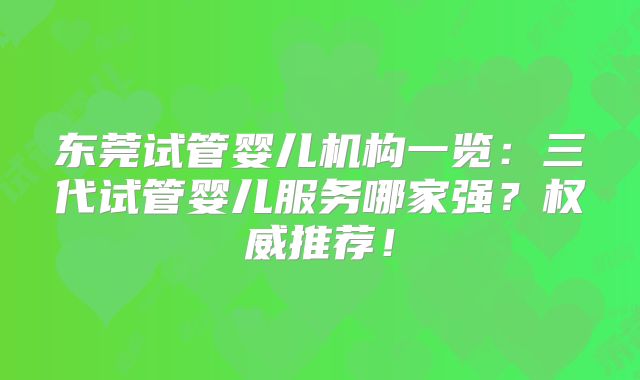 东莞试管婴儿机构一览:三代试管婴儿服务哪家强?权威推荐!