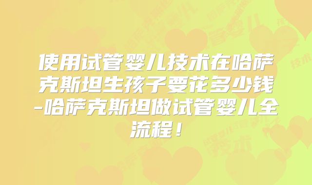 使用试管婴儿技术在哈萨克斯坦生孩子要花多少钱-哈萨克斯坦做试管婴儿全流程！