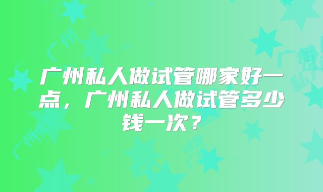 广州私人做试管哪家好一点,广州私人做试管多少钱一次?