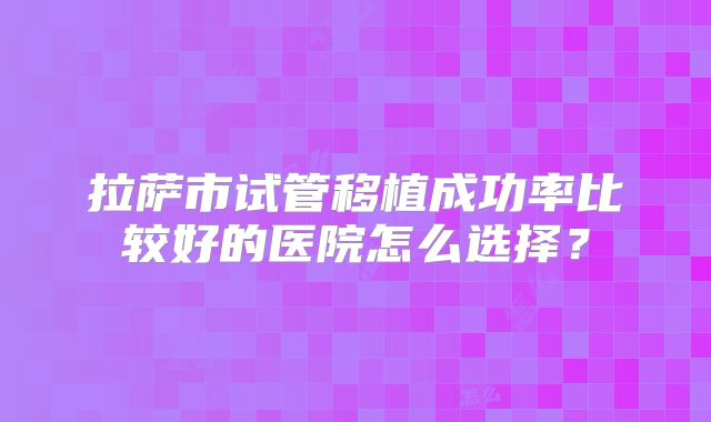 拉萨市试管移植成功率比较好的医院怎么选择?