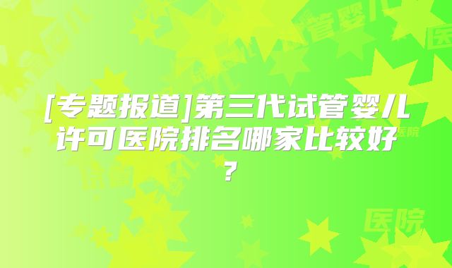 [专题报道]第三代试管婴儿许可医院排名哪家比较好？