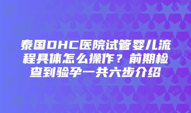 泰国DHC医院试管婴儿流程具体怎么操作?前期检查到验孕一共六步介绍