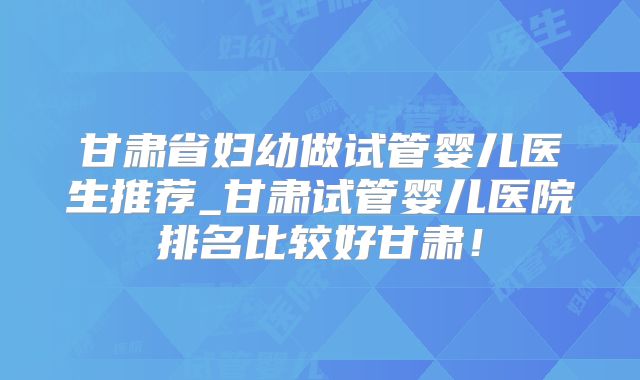 甘肃省妇幼做试管婴儿医生推荐_甘肃试管婴儿医院排名比较好甘肃!