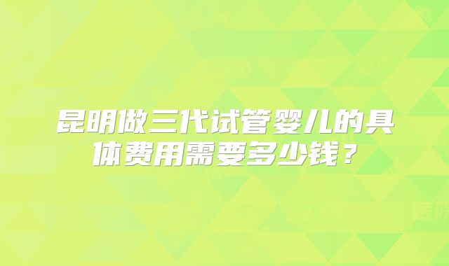 昆明做三代试管婴儿的具体费用需要多少钱?