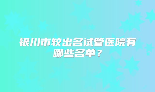 银川市较出名试管医院有哪些名单?