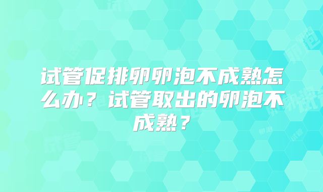 试管促排卵卵泡不成熟怎么办？试管取出的卵泡不成熟？