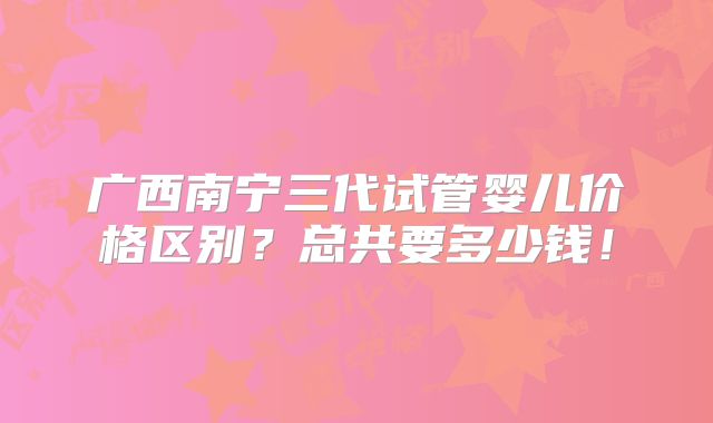 广西南宁三代试管婴儿价格区别？总共要多少钱！