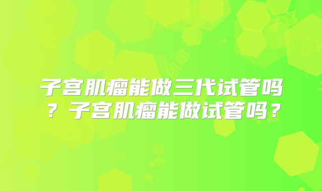 子宫肌瘤能做三代试管吗？子宫肌瘤能做试管吗？