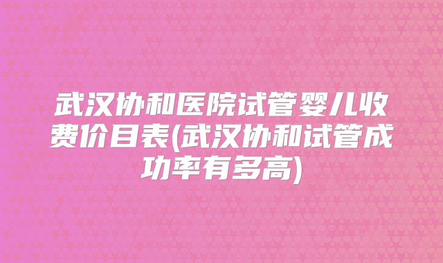 武汉协和医院试管婴儿收费价目表(武汉协和试管成功率有多高)