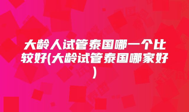 大龄人试管泰国哪一个比较好(大龄试管泰国哪家好)