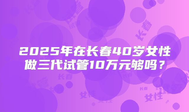 2025年在长春40岁女性做三代试管10万元够吗？