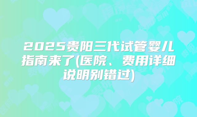 2025贵阳三代试管婴儿指南来了(医院、费用详细说明别错过)