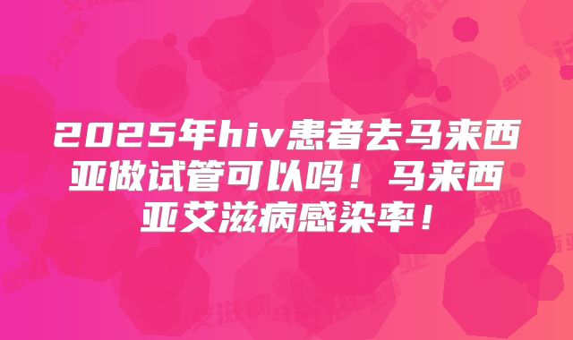 2025年hiv患者去马来西亚做试管可以吗！马来西亚艾滋病感染率！