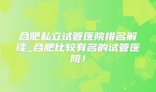 合肥私立试管医院排名解读_合肥比较有名的试管医院！