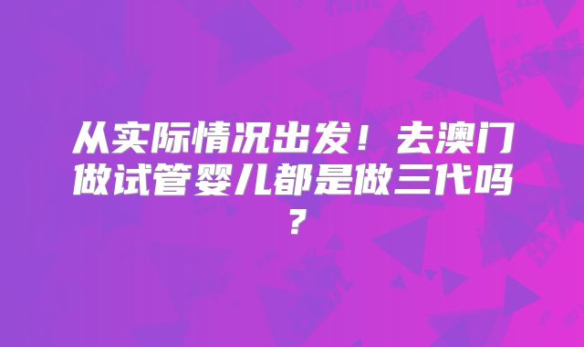从实际情况出发!去澳门做试管婴儿都是做三代吗?