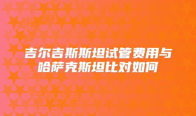 吉尔吉斯斯坦试管费用与哈萨克斯坦比对如何