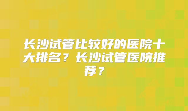 长沙试管比较好的医院十大排名？长沙试管医院推荐？