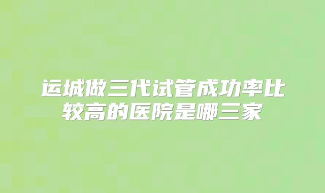 运城做三代试管成功率比较高的医院是哪三家