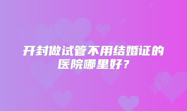 开封做试管不用结婚证的医院哪里好?