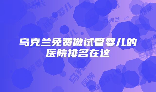 乌克兰免费做试管婴儿的医院排名在这