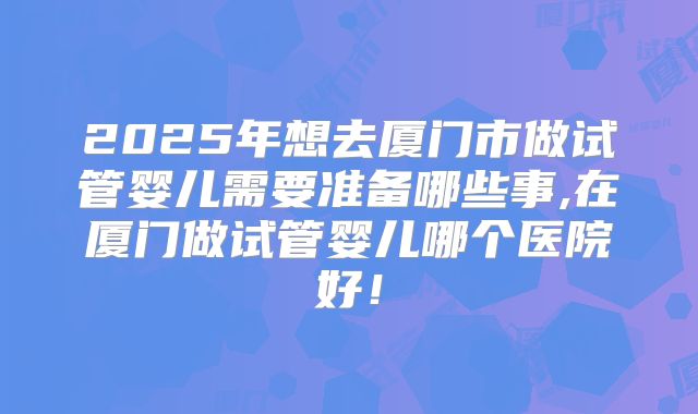 2025年想去厦门市做试管婴儿需要准备哪些事,在厦门做试管婴儿哪个医院好!