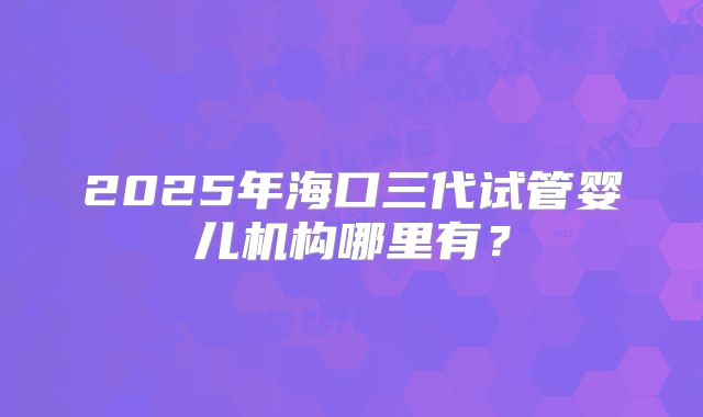 2025年海口三代试管婴儿机构哪里有？