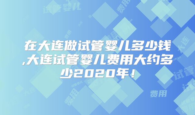 在大连做试管婴儿多少钱,大连试管婴儿费用大约多少2020年！