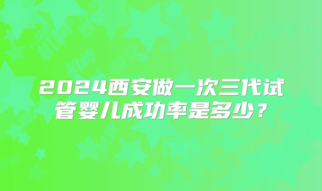 2024西安做一次三代试管婴儿成功率是多少？